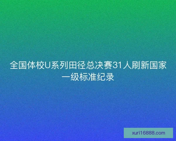 全国体校U系列田径总决赛31人刷新国家一级标准纪录