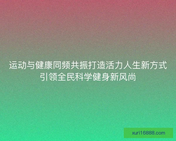 运动与健康同频共振打造活力人生新方式引领全民科学健身新风尚