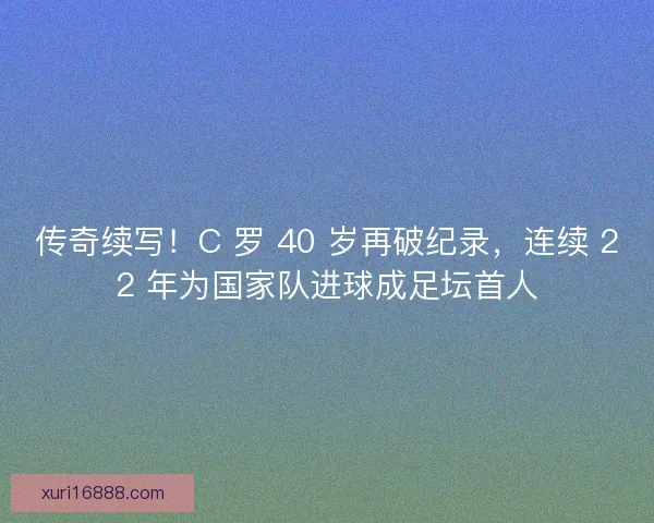 传奇续写！C 罗 40 岁再破纪录，连续 22 年为国家队进球成足坛首人