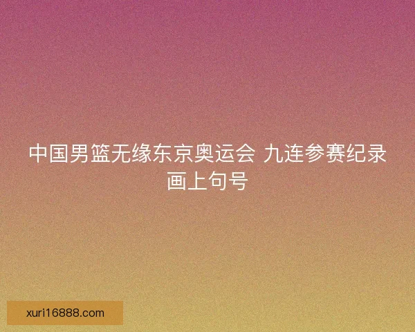 中国男篮无缘东京奥运会 九连参赛纪录画上句号