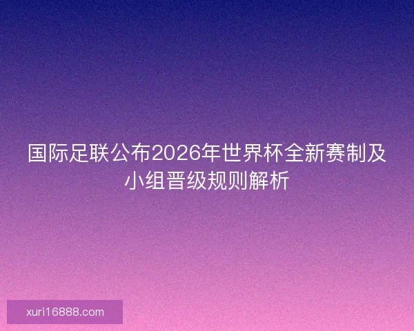 国际足联公布2026年世界杯全新赛制及小组晋级规则解析