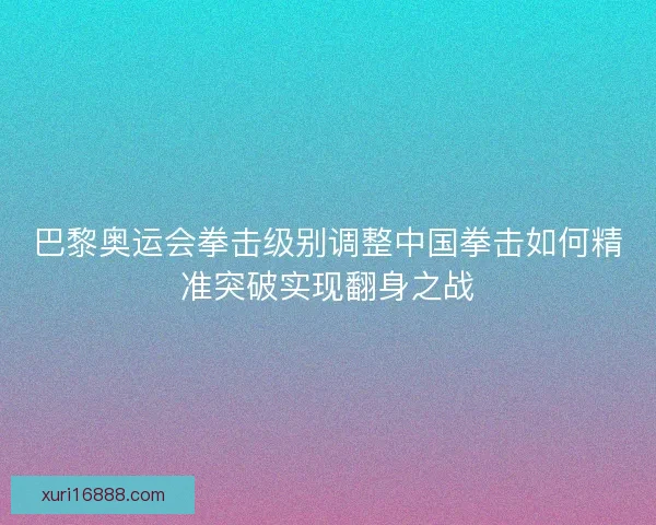 巴黎奥运会拳击级别调整中国拳击如何精准突破实现翻身之战