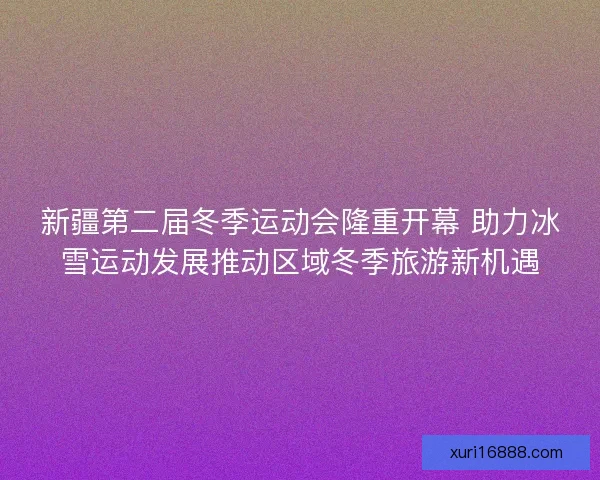 新疆第二届冬季运动会隆重开幕 助力冰雪运动发展推动区域冬季旅游新机遇