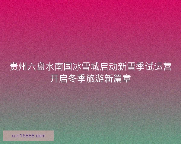 贵州六盘水南国冰雪城启动新雪季试运营开启冬季旅游新篇章