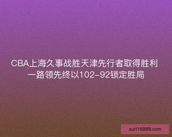 CBA上海久事战胜天津先行者取得胜利 一路领先终以102-92锁定胜局