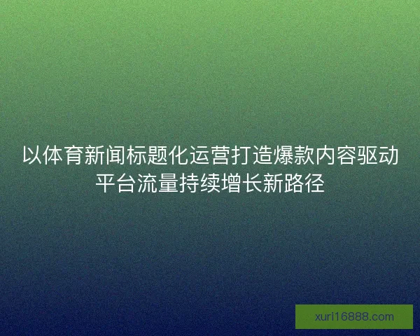 以体育新闻标题化运营打造爆款内容驱动平台流量持续增长新路径