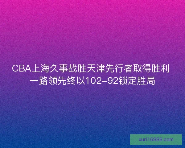 CBA上海久事战胜天津先行者取得胜利 一路领先终以102-92锁定胜局