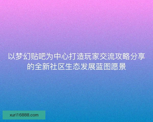 以梦幻贴吧为中心打造玩家交流攻略分享的全新社区生态发展蓝图愿景