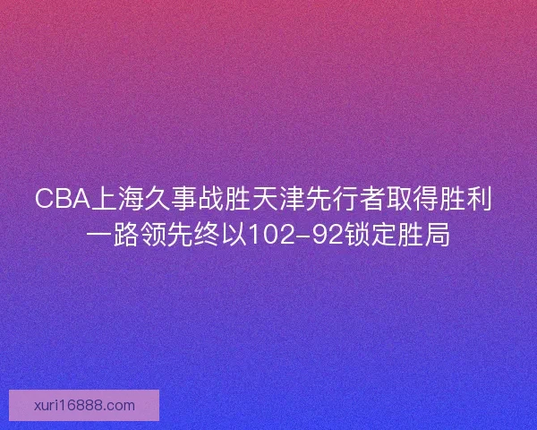 CBA上海久事战胜天津先行者取得胜利 一路领先终以102-92锁定胜局
