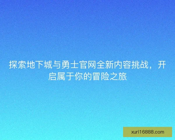 探索地下城与勇士官网全新内容挑战，开启属于你的冒险之旅