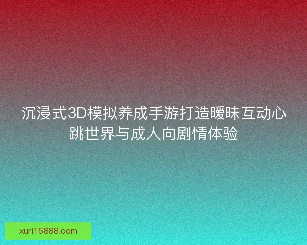 沉浸式3D模拟养成手游打造暧昧互动心跳世界与成人向剧情体验