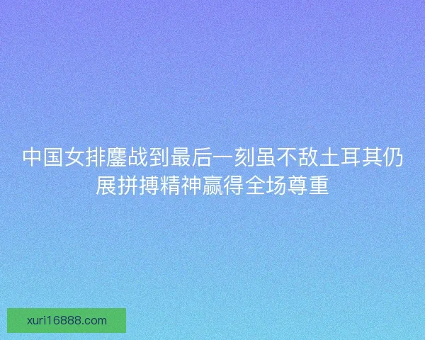 中国女排鏖战到最后一刻虽不敌土耳其仍展拼搏精神赢得全场尊重