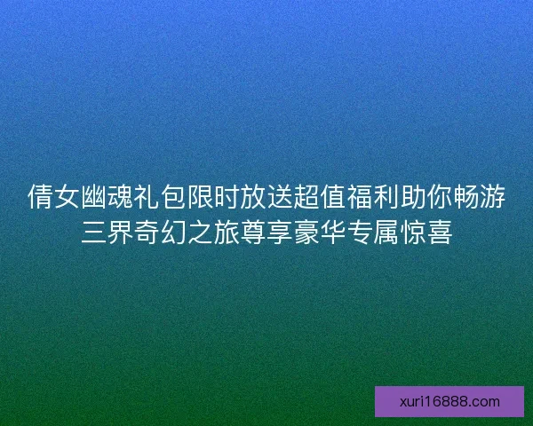 倩女幽魂礼包限时放送超值福利助你畅游三界奇幻之旅尊享豪华专属惊喜